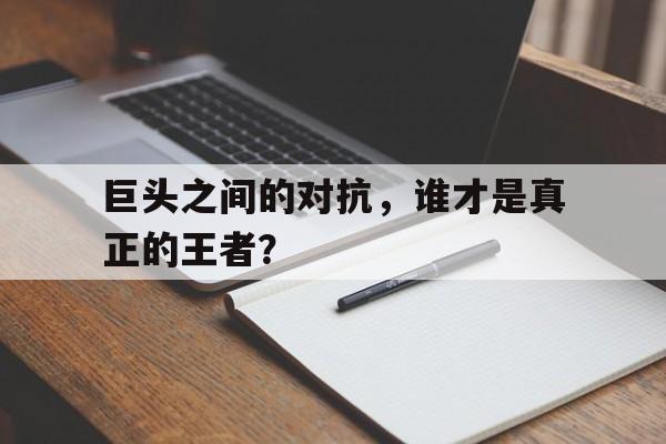 巨头之间的对抗，谁才是真正的王者？